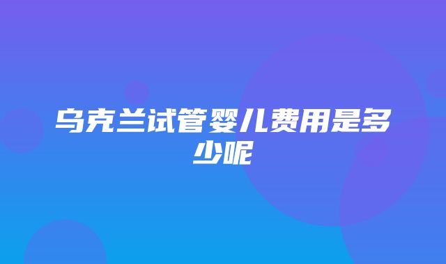 乌克兰试管婴儿费用是多少呢