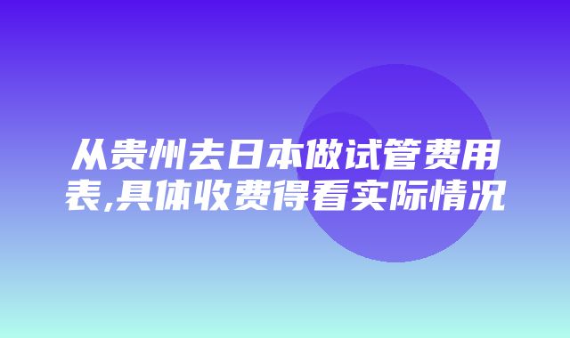 从贵州去日本做试管费用表,具体收费得看实际情况