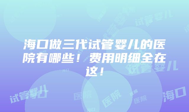 海口做三代试管婴儿的医院有哪些！费用明细全在这！