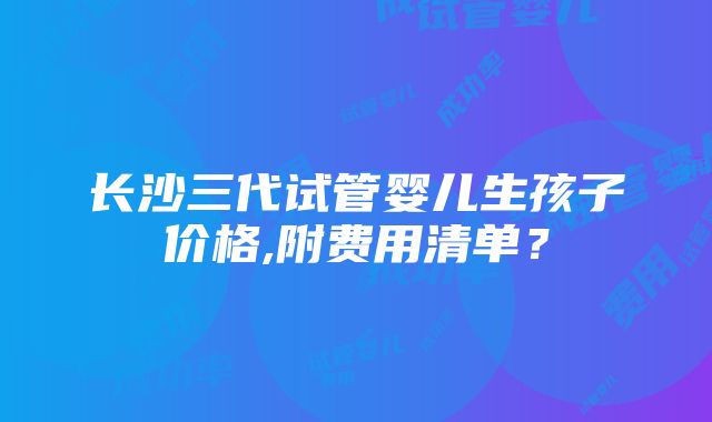 长沙三代试管婴儿生孩子价格,附费用清单？