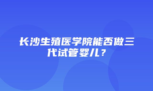 长沙生殖医学院能否做三代试管婴儿？