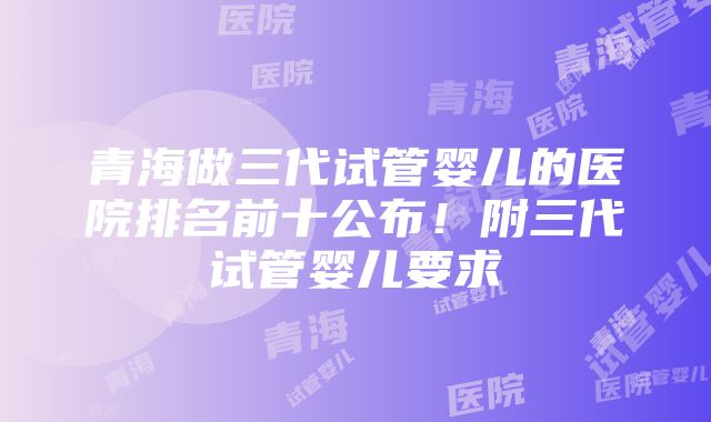 青海做三代试管婴儿的医院排名前十公布！附三代试管婴儿要求