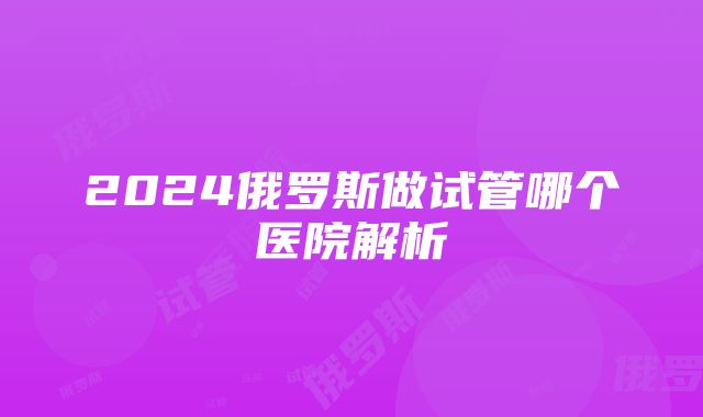 2024俄罗斯做试管哪个医院解析