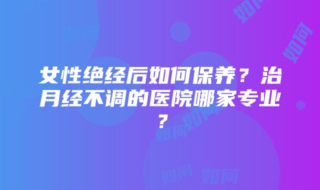 女性绝经后如何保养？治月经不调的医院哪家专业？