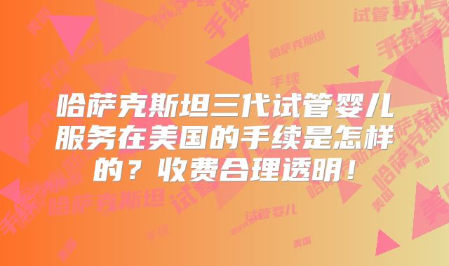 哈萨克斯坦三代试管婴儿服务在美国的手续是怎样的？收费合理透明！