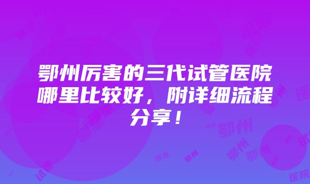 鄂州厉害的三代试管医院哪里比较好，附详细流程分享！