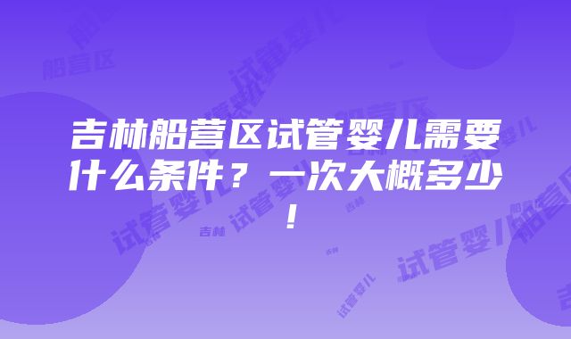 吉林船营区试管婴儿需要什么条件？一次大概多少！