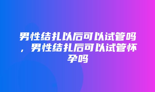 男性结扎以后可以试管吗，男性结扎后可以试管怀孕吗