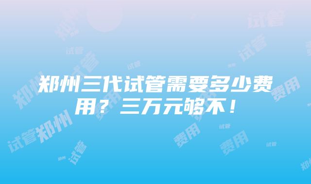 郑州三代试管需要多少费用？三万元够不！