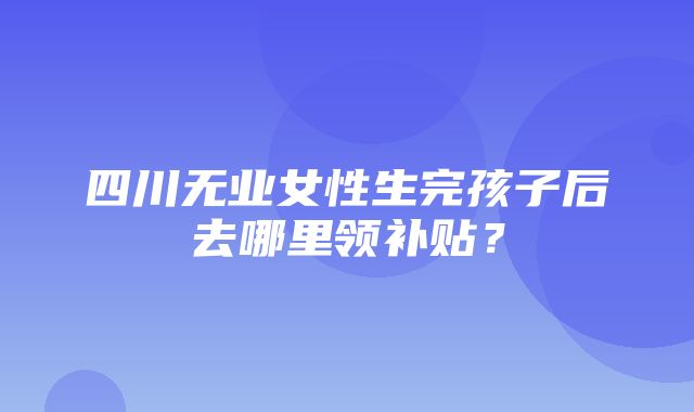 四川无业女性生完孩子后去哪里领补贴？