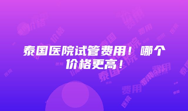 泰国医院试管费用！哪个价格更高！