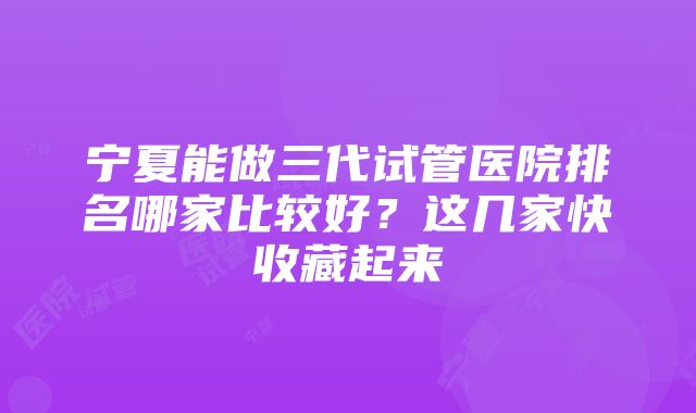 宁夏能做三代试管医院排名哪家比较好？这几家快收藏起来