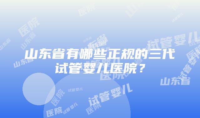 山东省有哪些正规的三代试管婴儿医院？