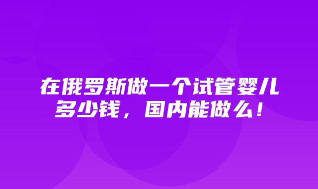 在俄罗斯做一个试管婴儿多少钱，国内能做么！