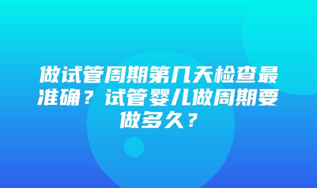 做试管周期第几天检查最准确？试管婴儿做周期要做多久？