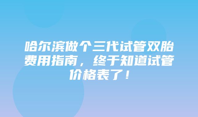 哈尔滨做个三代试管双胎费用指南，终于知道试管价格表了！