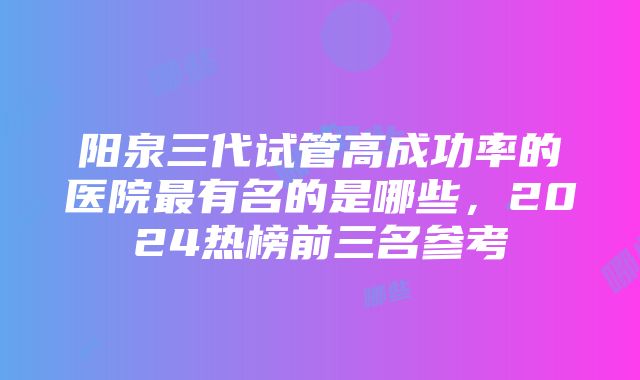 阳泉三代试管高成功率的医院最有名的是哪些，2024热榜前三名参考