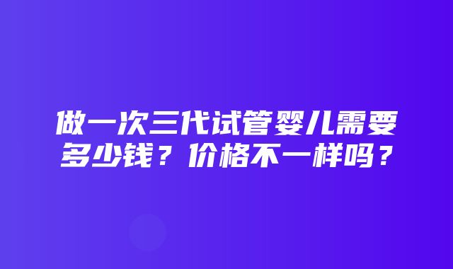 做一次三代试管婴儿需要多少钱？价格不一样吗？