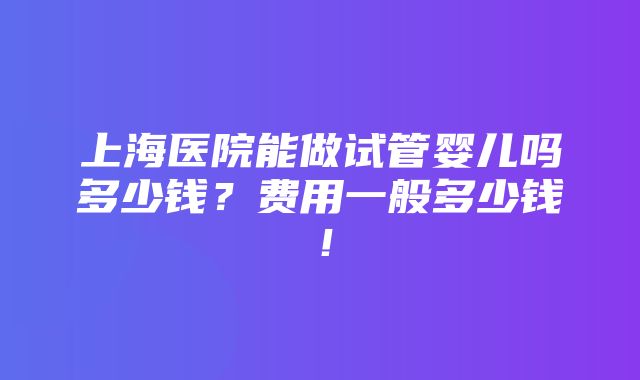 上海医院能做试管婴儿吗多少钱？费用一般多少钱！