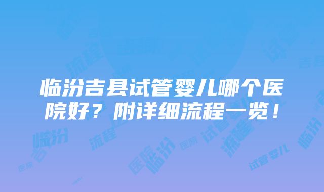 临汾吉县试管婴儿哪个医院好？附详细流程一览！