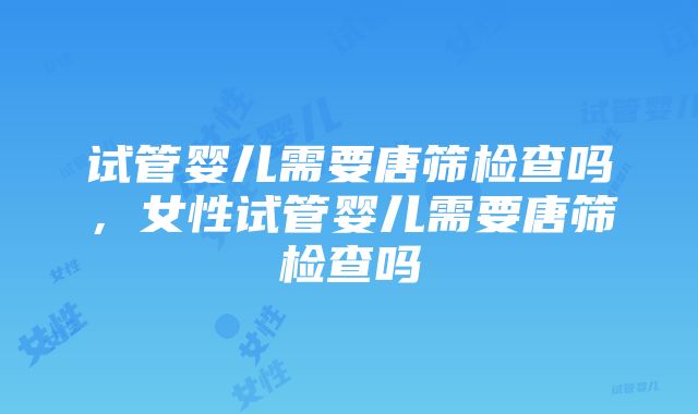 试管婴儿需要唐筛检查吗，女性试管婴儿需要唐筛检查吗