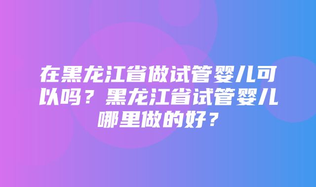 在黑龙江省做试管婴儿可以吗？黑龙江省试管婴儿哪里做的好？