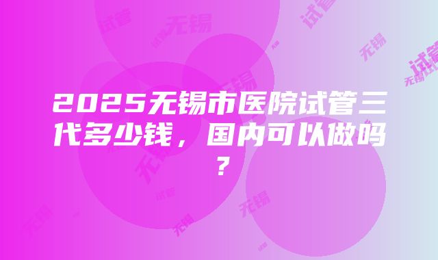 2025无锡市医院试管三代多少钱，国内可以做吗？