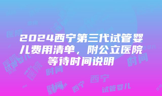 2024西宁第三代试管婴儿费用清单，附公立医院等待时间说明