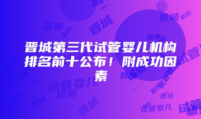 晋城第三代试管婴儿机构排名前十公布！附成功因素