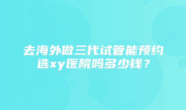 去海外做三代试管能预约选xy医院吗多少钱？