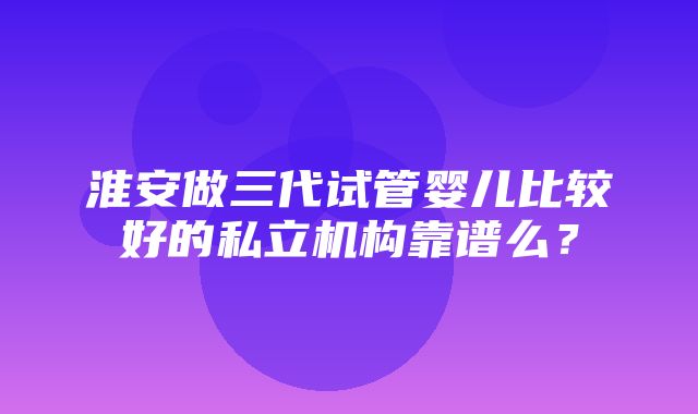 淮安做三代试管婴儿比较好的私立机构靠谱么？