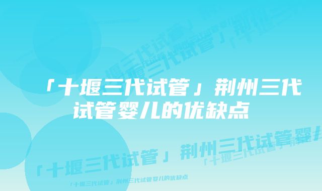 「十堰三代试管」荆州三代试管婴儿的优缺点