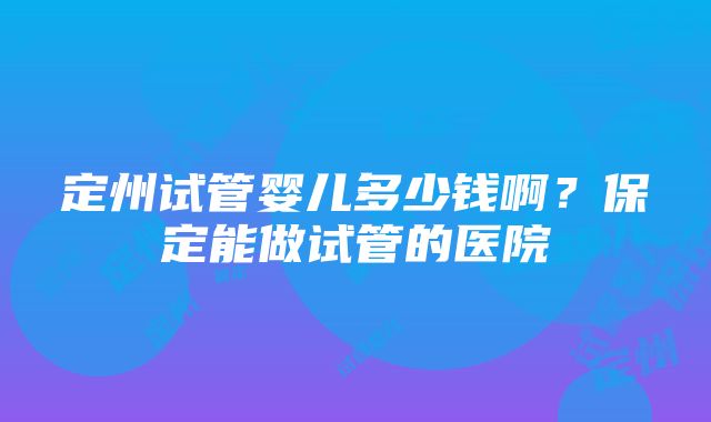 定州试管婴儿多少钱啊？保定能做试管的医院