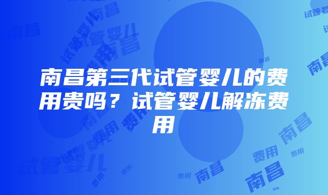 南昌第三代试管婴儿的费用贵吗？试管婴儿解冻费用