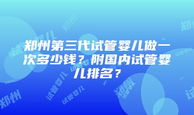 郑州第三代试管婴儿做一次多少钱？附国内试管婴儿排名？