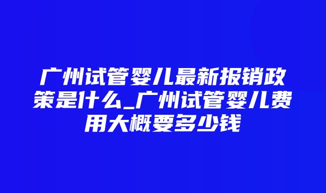 广州试管婴儿最新报销政策是什么_广州试管婴儿费用大概要多少钱