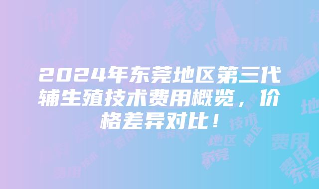 2024年东莞地区第三代辅生殖技术费用概览，价格差异对比！