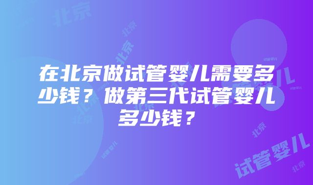 在北京做试管婴儿需要多少钱？做第三代试管婴儿多少钱？