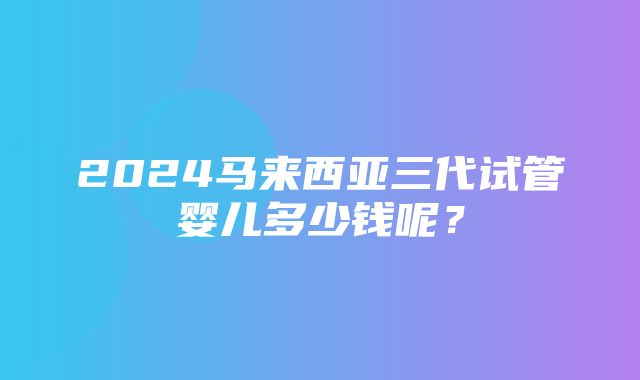 2024马来西亚三代试管婴儿多少钱呢？