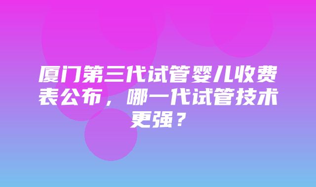 厦门第三代试管婴儿收费表公布，哪一代试管技术更强？