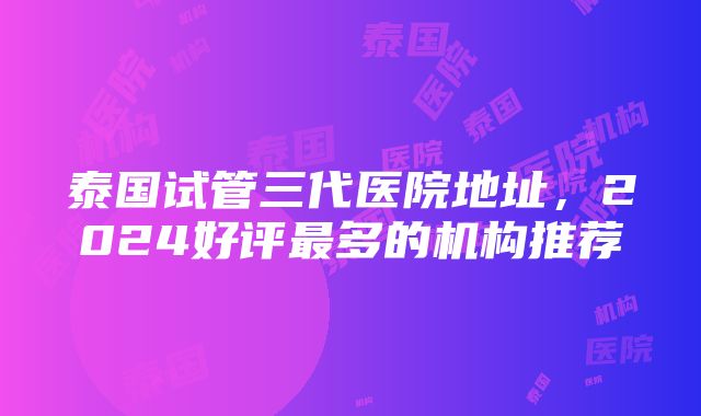 泰国试管三代医院地址，2024好评最多的机构推荐