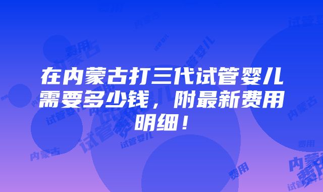 在内蒙古打三代试管婴儿需要多少钱，附最新费用明细！