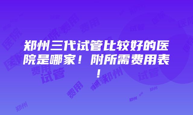 郑州三代试管比较好的医院是哪家！附所需费用表！