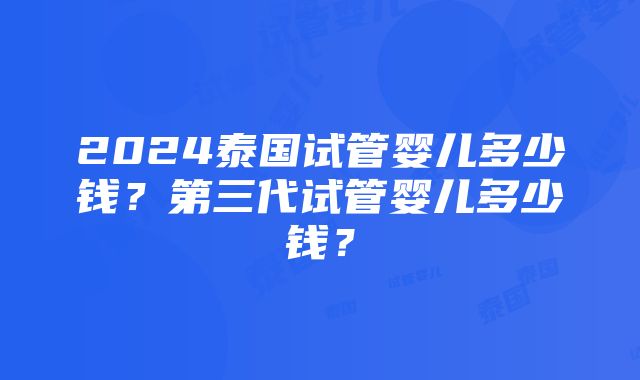 2024泰国试管婴儿多少钱？第三代试管婴儿多少钱？