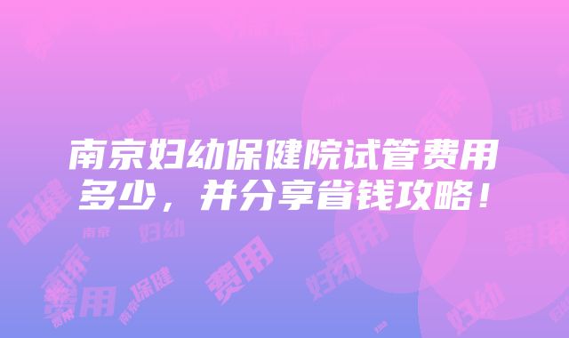 南京妇幼保健院试管费用多少，并分享省钱攻略！