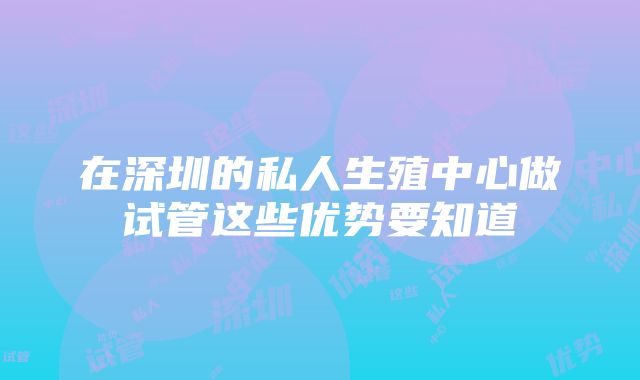 在深圳的私人生殖中心做试管这些优势要知道