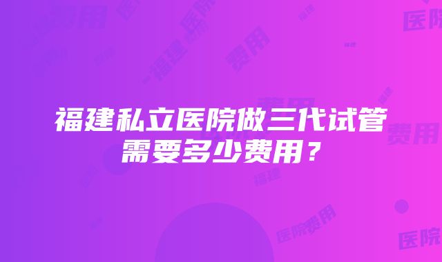 福建私立医院做三代试管需要多少费用？