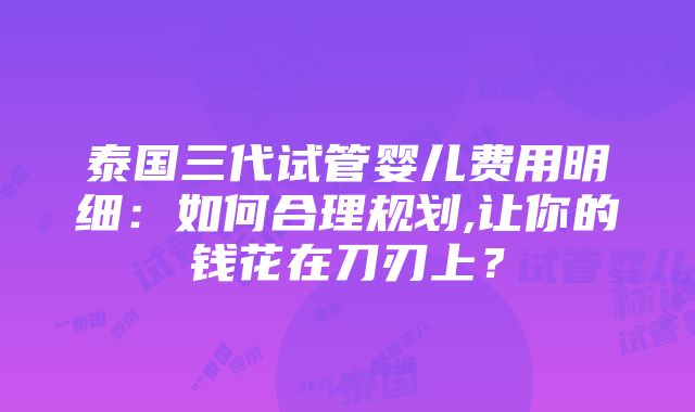 泰国三代试管婴儿费用明细：如何合理规划,让你的钱花在刀刃上？