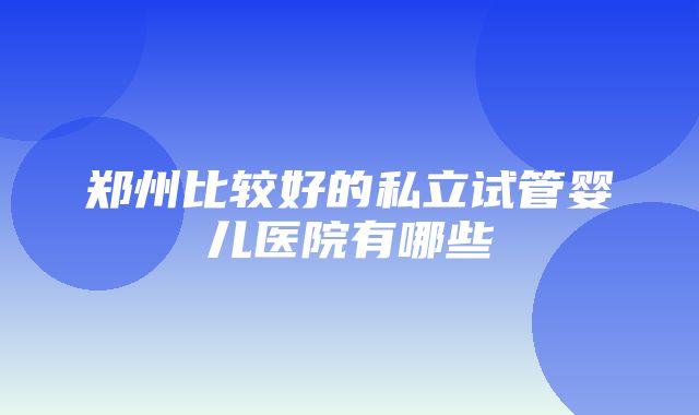 郑州比较好的私立试管婴儿医院有哪些