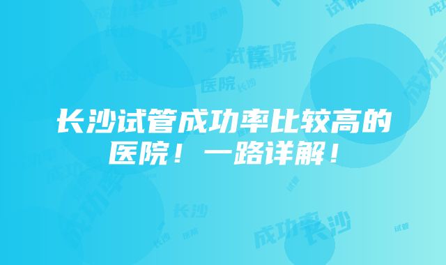 长沙试管成功率比较高的医院！一路详解！